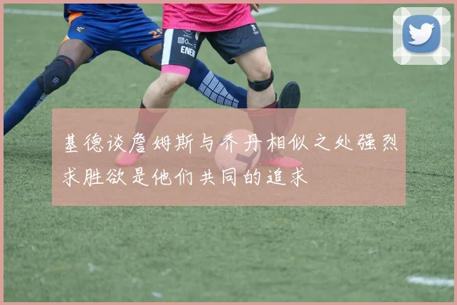 基德谈詹姆斯与乔丹相似之处强烈求胜欲是他们共同的追求