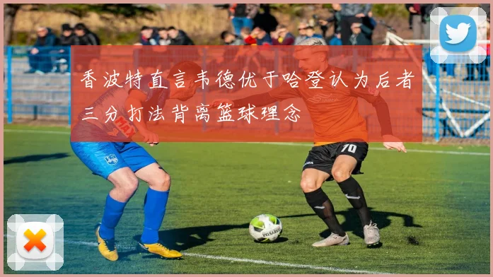香波特直言韦德优于哈登认为后者三分打法背离篮球理念