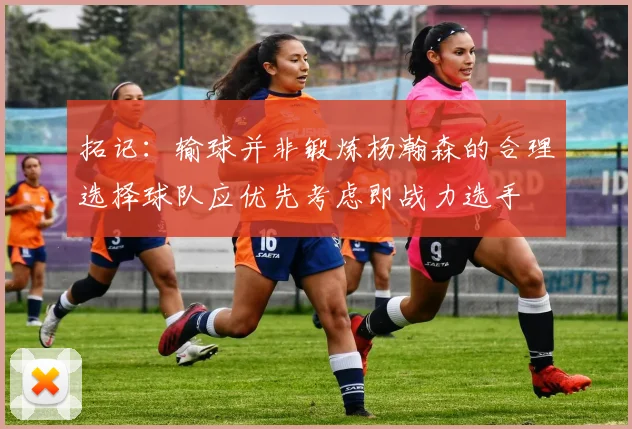 拓记：输球并非锻炼杨瀚森的合理选择球队应优先考虑即战力选手