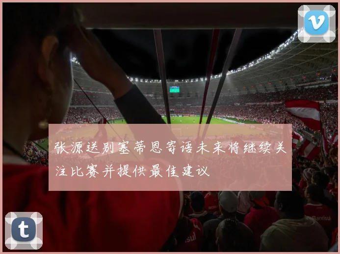 张源送别塞蒂恩寄语未来将继续关注比赛并提供最佳建议