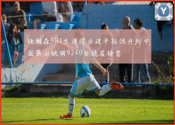 杨瀚森NBA生涯得分追平孙悦并列中国第七姚明9240分稳居榜首