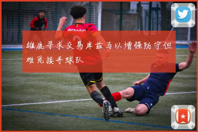 雄鹿寻求交易库兹马以增强防守但难觅接手球队