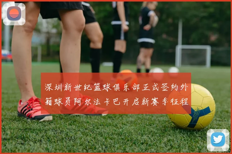 深圳新世纪篮球俱乐部正式签约外籍球员阿尔法卡巴开启新赛季征程