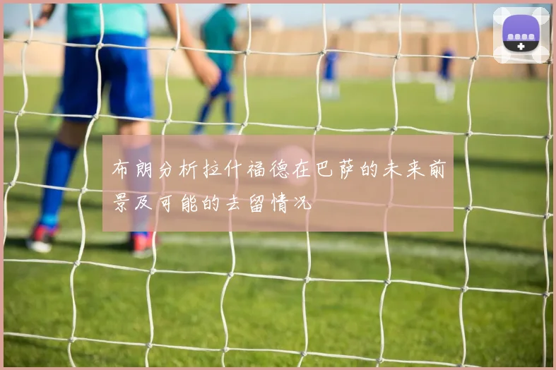 布朗分析拉什福德在巴萨的未来前景及可能的去留情况