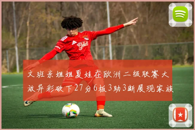 文班亲姐姐夏娃在欧洲二级联赛大放异彩砍下27分6板3助3断展现家族基因实力