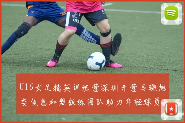U16女足精英训练营深圳开营马晓旭娄佳惠加盟教练团队助力年轻球员成长
