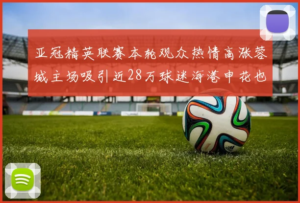 亚冠精英联赛本轮观众热情高涨蓉城主场吸引近28万球迷海港申花也超万人到场