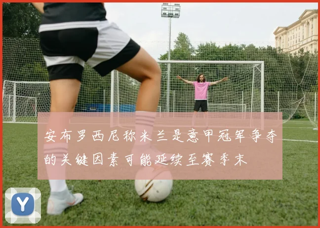 安布罗西尼称米兰是意甲冠军争夺的关键因素可能延续至赛季末