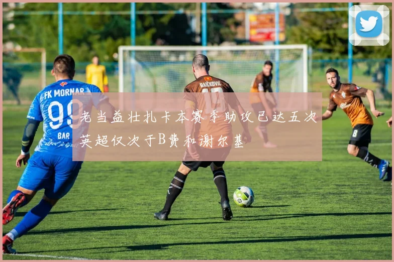 老当益壮扎卡本赛季助攻已达五次英超仅次于B费和谢尔基