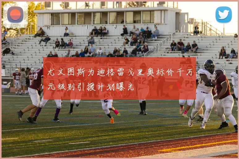 尤文图斯为迪格雷戈里奥标价千万元级别引援计划曝光