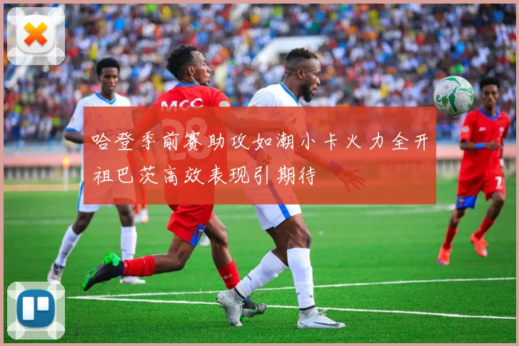 哈登季前赛助攻如潮小卡火力全开祖巴茨高效表现引期待