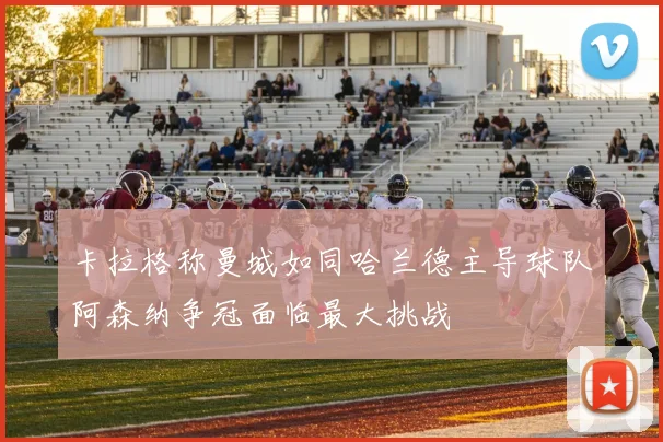 卡拉格称曼城如同哈兰德主导球队阿森纳争冠面临最大挑战
