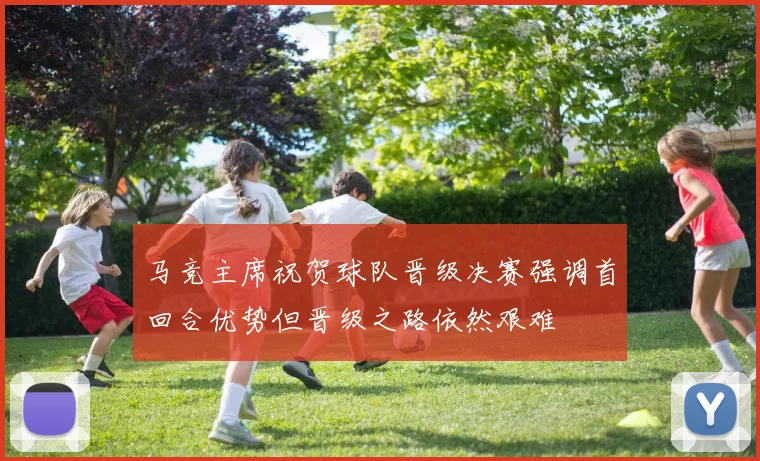 马竞主席祝贺球队晋级决赛强调首回合优势但晋级之路依然艰难