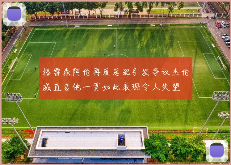 格雷森阿伦再度恶犯引发争议杰伦威直言他一贯如此表现令人失望