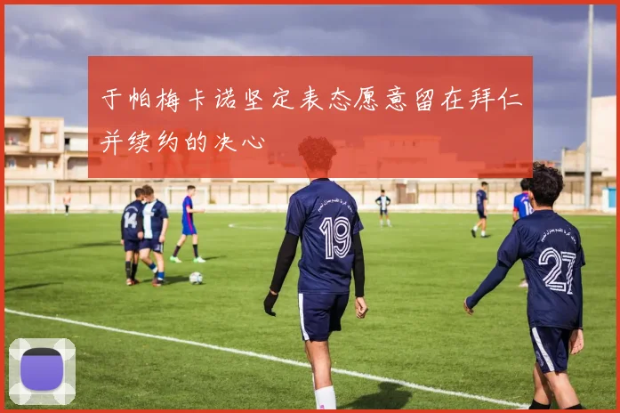 于帕梅卡诺坚定表态愿意留在拜仁并续约的决心