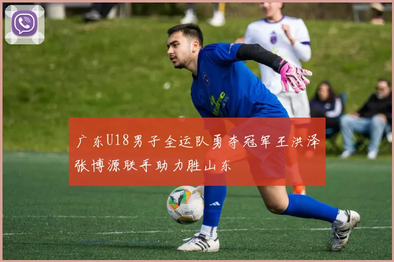广东U18男子全运队勇夺冠军王洪泽张博源联手助力胜山东