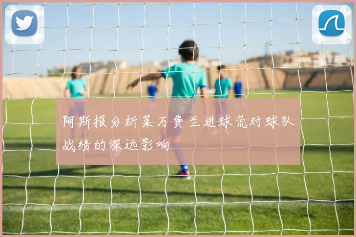 阿斯报分析莱万费兰进球荒对球队战绩的深远影响